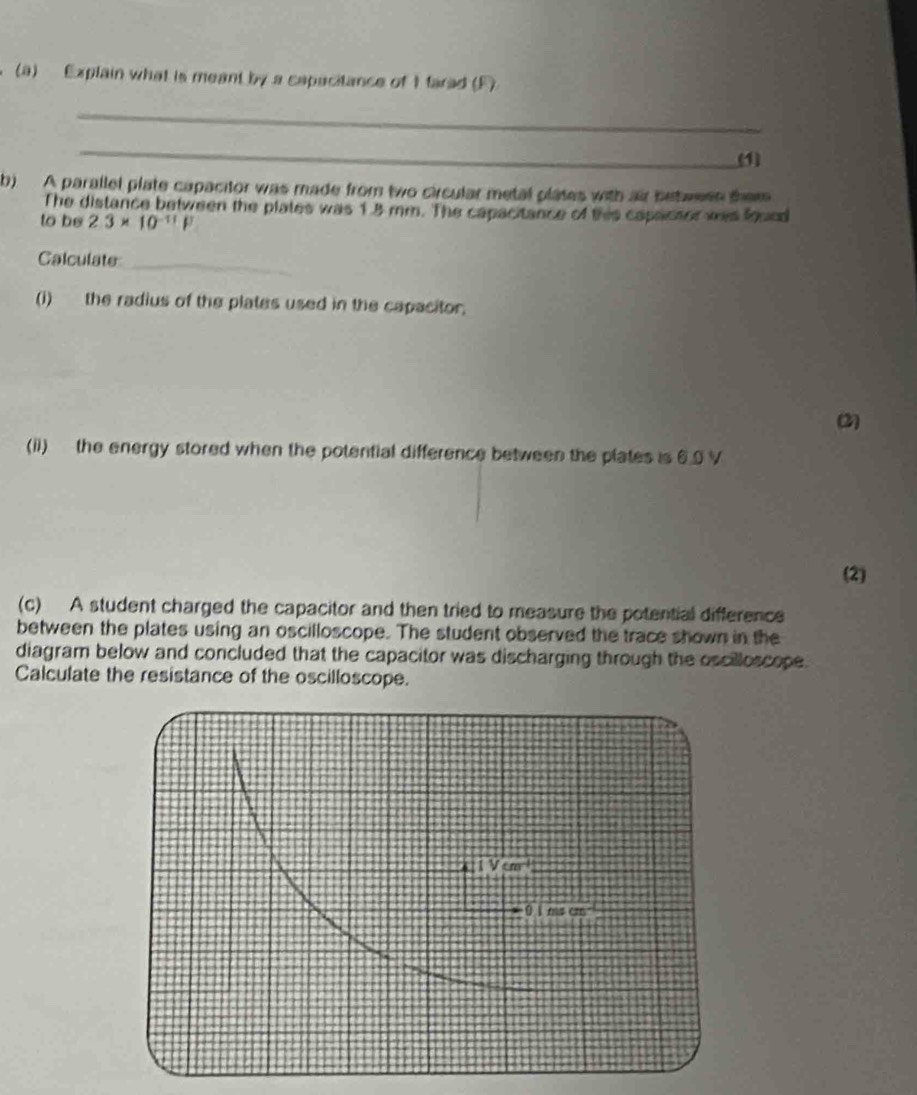 Explain what is meant by a capacitance of 1 farad (F)
_
_
(1)
b) A parallel plate capacitor was made from two circular metal plates with air between them
The distance between the plates was 1.8 mm. The capacitance of this capacsor was found
to be 2.3* 10^(-11)F
_
Calculate
(i) the radius of the plates used in the capacitor.
2)
(ii) the energy stored when the potential difference between the plates is 6.0 V
(2)
(c) A student charged the capacitor and then tried to measure the potential difference
between the plates using an oscilloscope. The student observed the trace shown in the
diagram below and concluded that the capacitor was discharging through the oscilloscope.
Calculate the resistance of the oscilloscope.