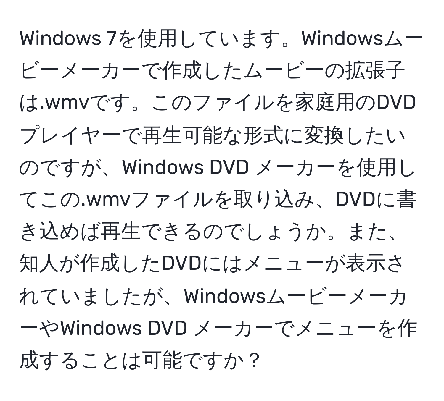 Windows 7を使用しています。Windowsムービーメーカーで作成したムービーの拡張子は.wmvです。このファイルを家庭用のDVDプレイヤーで再生可能な形式に変換したいのですが、Windows DVD メーカーを使用してこの.wmvファイルを取り込み、DVDに書き込めば再生できるのでしょうか。また、知人が作成したDVDにはメニューが表示されていましたが、WindowsムービーメーカーやWindows DVD メーカーでメニューを作成することは可能ですか？