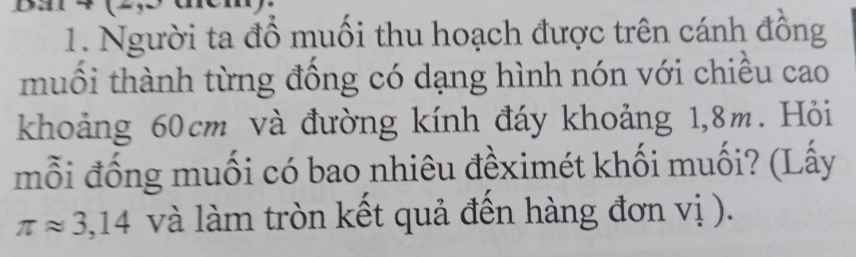 Người ta đồ muồi thu hoạch được trên cánh đồng 
muối thành từng đồng có dạng hình nón với chiều cao 
khoảng 60cm và đường kính đáy khoảng 1,8m. Hỏi 
mỗi đống muối có bao nhiêu đềximét khối muối? (Lấy
π approx 3,14 và làm tròn kết quả đến hàng đơn vị ).