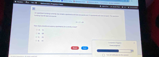 Duursca histos Astiational Rard _ * - -
Mathematics Progress Check T 
Si Beris Tu s
4
building has 85 total occupants An apartment building curently has remed x apartments with two occuparts and 17 apartments with one occupant. The apanment
2x+17=85
How many double-occupancy apartments are currently rented
A. 51
B. 68
C. 26
0. 34
Completion Progness
Great progress!
Reser Next
Turn off notification for this session