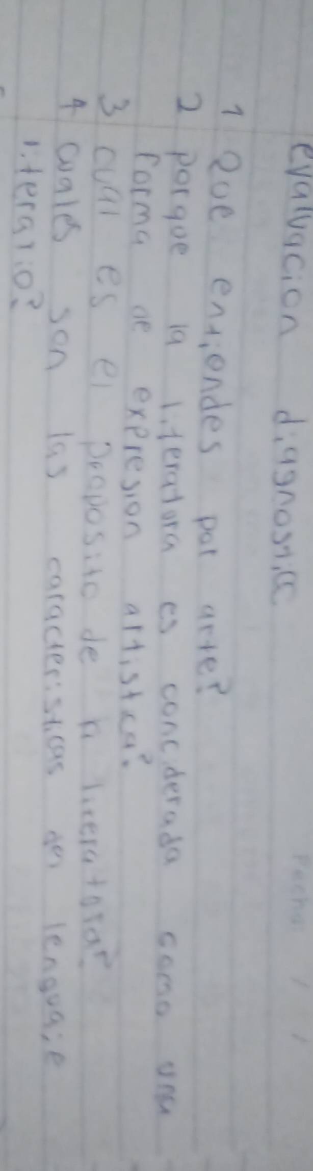 evaluacion diagnosce 
1 2ve entiendes pot aete? 
2 porgue 19 lteratora is concderada como you 
forma ae expresion altistca? 
3 cual es ei proposito de b liceratora? 
4 cales son las caracteristicas do lenguaie 
1. tera7:0?