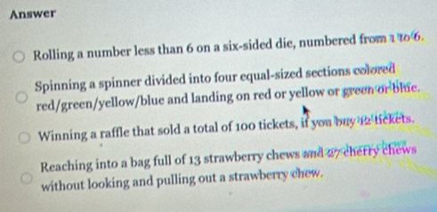 Answer
Rolling a number less than 6 on a six-sided die, numbered from 1 t06.
Spinning a spinner divided into four equal-sized sections colored
red/green/yellow/blue and landing on red or yellow or green or blue.
Winning a raffle that sold a total of 100 tickets, if you buy 12 tickets.
Reaching into a bag full of 13 strawberry chews and 27 cherry chews
without looking and pulling out a strawberry chew.