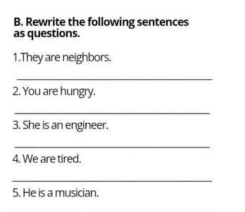 Rewrite the following sentences 
as questions. 
1.They are neighbors. 
_ 
2. You are hungry. 
_ 
3. She is an engineer. 
_ 
4. We are tired. 
_ 
5. He is a musician.