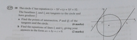 E/P) 18 The circle C has equation (x-3)^2+(y+3)^2=52. 
The baselines 
have gradient frac I_12 and l_2 are tangents to the circle and 
a Find the points of intersection, P and Q, of the 
tangents and the circle. (6 marks) 
b Find the equations of lines l_1 and l_2. giving your 
answers in the form ax+by+c=0. (2 marks)