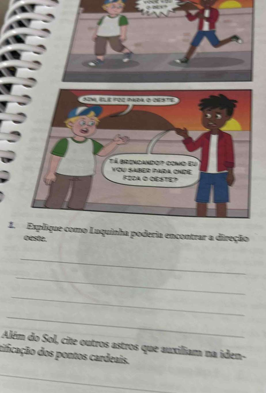 Explique como Luquinha poderia encontrar a direção 
oeste. 
_ 
_ 
_ 
_ 
Além do Sol, cite outros astros que auxiliam na iden- 
tificação dos pontos cardeais. 
_