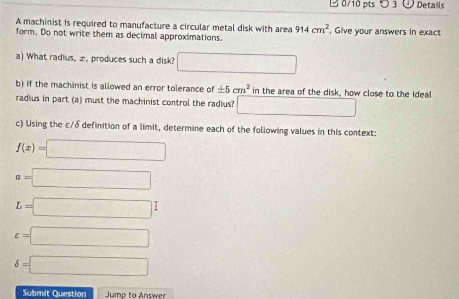 つ 3 Details 
A machinist is required to manufacture a circular metal disk with area 914cm^2. Give your answers in exact 
form. Do not write them as decimal approximations. 
a) What radius, æ, produces such a disk? □ 
b) If the machinist is allowed an error tolerance of ± 5cm^2 in the area of the disk, how close to the ideal 
radius in part (a) must the machinist control the radius? □ 
c) Using the ε/δ definition of a limit, determine each of the following values in this context:
f(x)=□
a=□
L=□
varepsilon =□
delta =□
Submit Question Jump to Answer