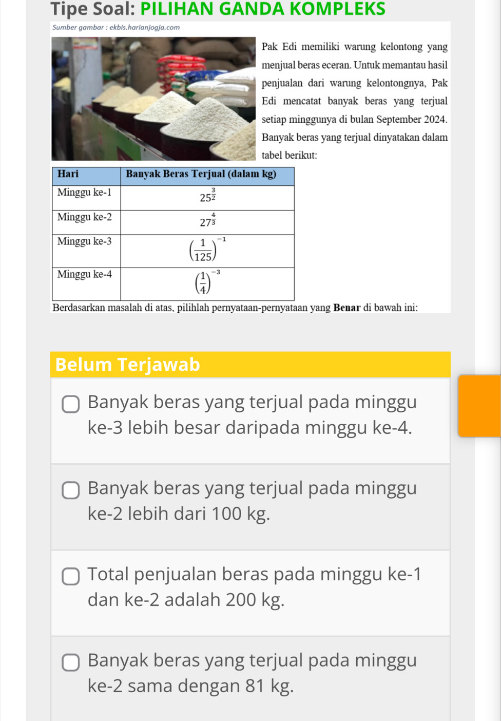 Tipe Soal: PILIHAN GANDA KOMPLEKS
Sumber gambar : ekbis.harianjogja.com
ak Edi memiliki warung kelontong yang
enjual beras eceran. Untuk memantau hasil
enjualan dari warung kelontongnya, Pak
di mencatat banyak beras yang terjual
etiap minggunya di bulan September 2024.
anyak beras yang terjual dinyatakan dalam
bel berikut:
Berdasarkan masalah di atas, pilihlah pernyataan-pernyataan yang Benar di bawah ini:
Belum Terjawab
Banyak beras yang terjual pada minggu
ke-3 lebih besar daripada minggu ke-4.
Banyak beras yang terjual pada minggu
ke-2 lebih dari 100 kg.
Total penjualan beras pada minggu ke-1
dan ke-2 adalah 200 kg.
Banyak beras yang terjual pada minggu
ke-2 sama dengan 81 kg.