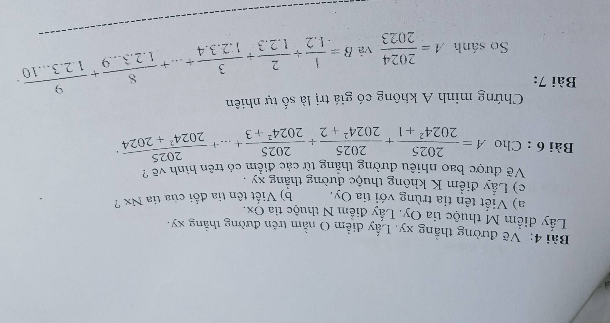 a 
Bài 4: Vẽ đường thẳng xy. Lấy điểm O nằm trên đường thắng xy. 
Lấy điểm M thuộc tia Oy. Lấy điểm N thuộc tia Ox. 
a) Viết tên tia trùng với tia Oy. b) Viết tên tia đối của tia Nx ? 
c) Lấy điểm K không thuộc đường thẳng xy. 
Vẽ được bao nhiêu đường thẳng từ các điểm có trên hình vẽ ? 
Bài 6 : Cho A= 2025/2024^2+1 + 2025/2024^2+2 + 2025/2024^2+3 +...+ 2025/2024^2+2024 . 
Chứng minh A không có giá trị là số tự nhiên 
Bài 7: 
So sánh A= 2024/2023  và
B= 1/1.2 + 2/1.2.3 + 3/1.2.3.4 +...+ 8/1.2.3...9 + 9/1.2.3...10 .