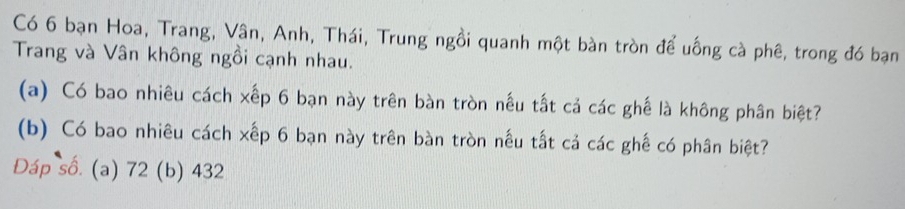 Có 6 bạn Hoa, Trang, Vân, Anh, Thái, Trung ngồi quanh một bàn tròn để uống cà phê, trong đó bạn 
Trang và Vân không ngồi cạnh nhau. 
(a) Có bao nhiêu cách xếp 6 bạn này trên bàn tròn nếu tắt cả các ghế là không phân biệt? 
(b) Có bao nhiêu cách xếp 6 bạn này trên bàn tròn nếu tất cả các ghế có phân biệt? 
Đáp số. (a) 72 (b) 432