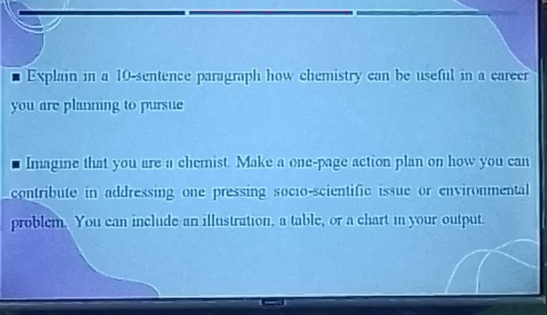 Explain in a 10 -sentence paragraph how chemistry can be useful in a career 
you are planning to pursue 
Imagine that you are a chemist. Make a one-page action plan on how you can 
contribute in addressing one pressing socio-scientific issue or enviroumental 
problem. You can include an illustration, a table, or a chart in your output.