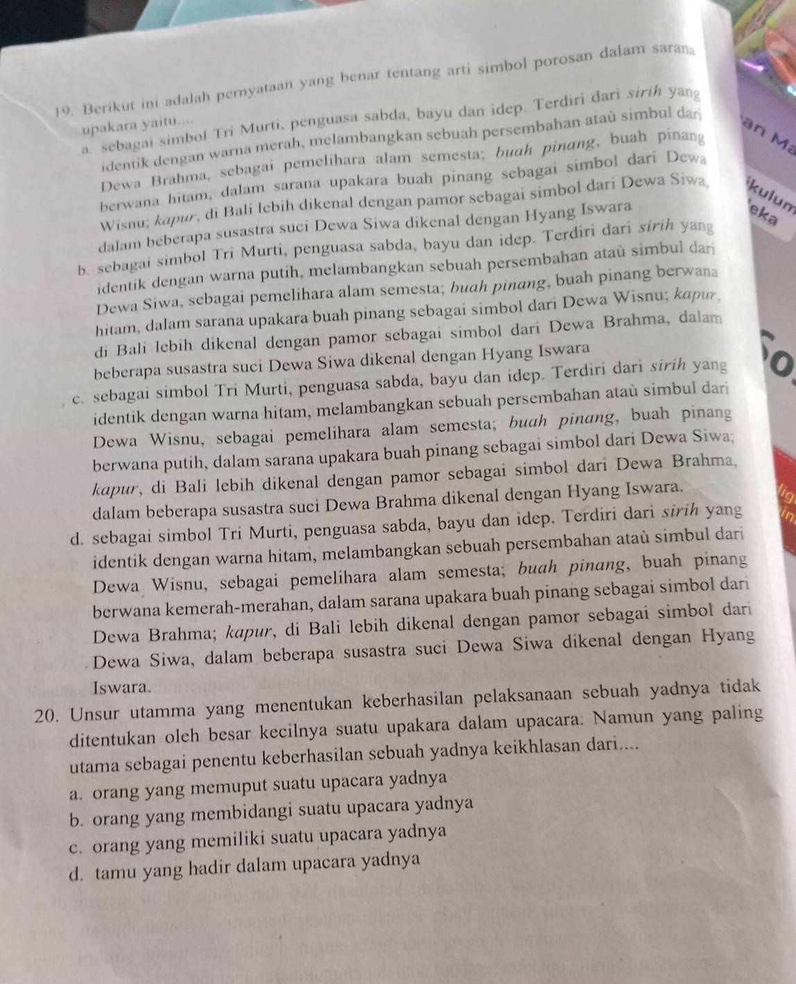 Berikut ini adalah pernyataan yang benar tentang arti simbol porosan dalam sara
a. sebagai simbol Tri Murti, penguasa sabda, bayu dan idep. Terdiri dari siríh yang
upakara yaitu....
an M
identik dengan warna merah, melambangkan sebuah persembahan ataù simbul dar
Dewa Brahma, sebagai pemelihara alam semesta; buah pinang, buah pinang
berwana hitam, dalam sarana upakara buah pinang sebagai simbol dari Dewa
Wisnu; kapur, di Bali lebih dikenal dengan pamor sebagai simbol dari Dewa Siwa, kulun
dalam beberapa susastra suci Dewa Siwa dikenal dengan Hyang Iswara
eka
b. sebagai simbol Tri Murti, penguasa sabda, bayu dan idep. Terdiri dari sirih yang
identik dengan warna putih, melambangkan sebuah persembahan ataù simbul dar
Dewa Siwa, sebagai pemelihara alam semesta; buah pinang, buah pinang berwana
hitam, dalam sarana upakara buah pinang sebagai simbol dari Dewa Wisnu; kapur,
di Bali lebih dikenal dengan pamor sebagai simbol dari Dewa Brahma, dalam
beberapa susastra suci Dewa Siwa dikenal dengan Hyang Iswara
c. sebagai simbol Tri Murti, penguasa sabda, bayu dan idep. Terdiri darì sirih yang o
identik dengan warna hitam, melambangkan sebuah persembahan ataù simbul dari
Dewa Wisnu, sebagai pemelihara alam semesta; buah pinang, buah pinang
berwana putih, dalam sarana upakara buah pinang sebagai simbol dari Dewa Siwa;
kapur, di Bali lebih dikenal dengan pamor sebagai simbol dari Dewa Brahma,
dalam beberapa susastra suci Dewa Brahma dikenal dengan Hyang Iswara.
d. sebagai simbol Tri Murti, penguasa sabda, bayu dan idep. Terdiri dari sirih yang
identik dengan warna hitam, melambangkan sebuah persembahan ataù simbul dari
Dewa Wisnu, sebagai pemelihara alam semesta; buah pinang, buah pinang
berwana kemerah-merahan, dalam sarana upakara buah pinang sebagai simbol dari
Dewa Brahma; kapur, di Bali lebih dikenal dengan pamor sebagai simbol dari
Dewa Siwa, dalam beberapa susastra suci Dewa Siwa dikenal dengan Hyang
Iswara.
20. Unsur utamma yang menentukan keberhasilan pelaksanaan sebuah yadnya tidak
ditentukan oleh besar kecilnya suatu upakara dalam upacara. Namun yang paling
utama sebagai penentu keberhasilan sebuah yadnya keikhlasan dari....
a. orang yang memuput suatu upacara yadnya
b. orang yang membidangi suatu upacara yadnya
c. orang yang memiliki suatu upacara yadnya
d. tamu yang hadir dalam upacara yadnya