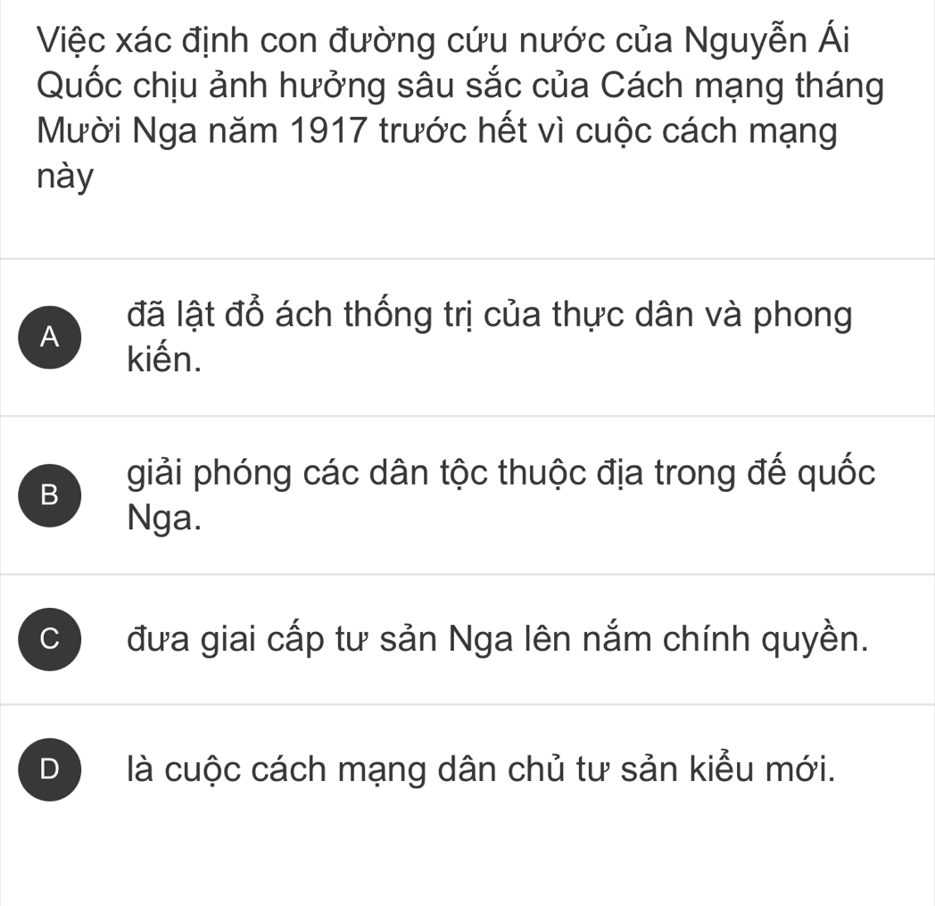 Việc xác định con đường cứu nước của Nguyễn Ái
Quốc chịu ảnh hưởng sâu sắc của Cách mạng tháng
Mười Nga năm 1917 trước hết vì cuộc cách mạng
này
A
đã lật đổ ách thống trị của thực dân và phong
kiến.
B giải phóng các dân tộc thuộc địa trong đế quốc
Nga.
C đưa giai cấp tư sản Nga lên nắm chính quyền.
D là cuộc cách mạng dân chủ tư sản kiểu mới.