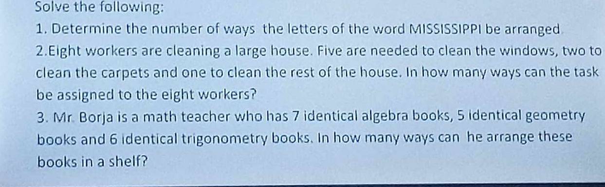 Solve the following: 
1. Determine the number of ways the letters of the word MISSISSIPPI be arranged 
2.Eight workers are cleaning a large house. Five are needed to clean the windows, two to 
clean the carpets and one to clean the rest of the house. In how many ways can the task 
be assigned to the eight workers? 
3. Mr. Borja is a math teacher who has 7 identical algebra books, 5 identical geometry 
books and 6 identical trigonometry books. In how many ways can he arrange these 
books in a shelf?