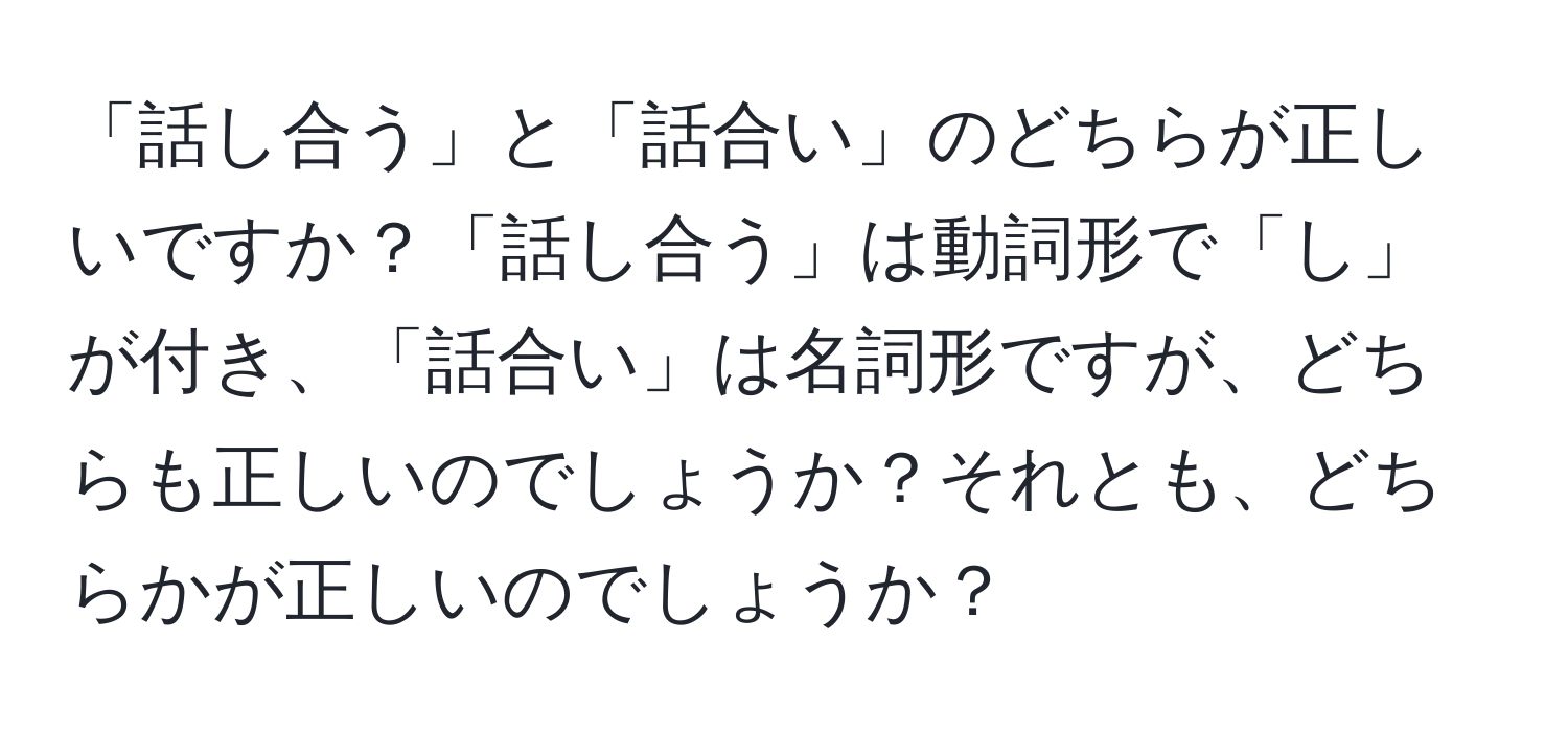 「話し合う」と「話合い」のどちらが正しいですか？「話し合う」は動詞形で「し」が付き、「話合い」は名詞形ですが、どちらも正しいのでしょうか？それとも、どちらかが正しいのでしょうか？