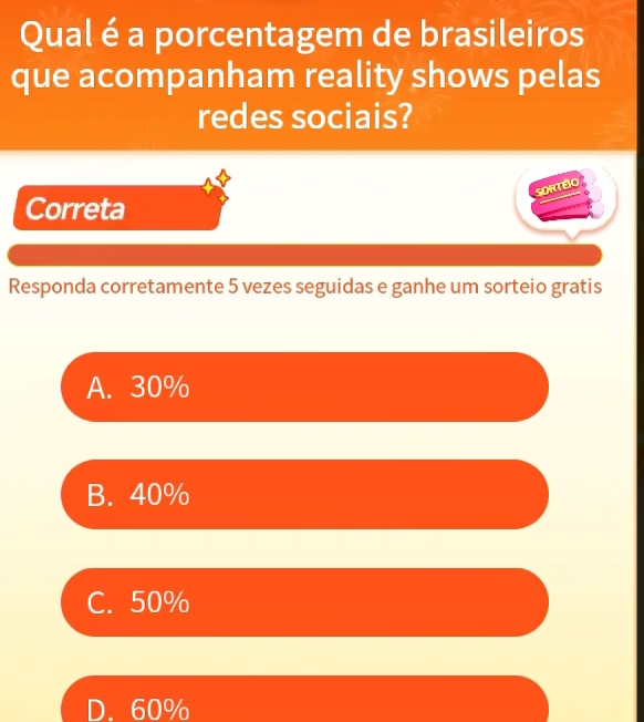 Qual é a porcentagem de brasileiros
que acompanham reality shows pelas
redes sociais?
SORTEIO
Correta
Responda corretamente 5 vezes seguidas e ganhe um sorteio gratis
A. 30%
B. 40%
C. 50%
D. 60%