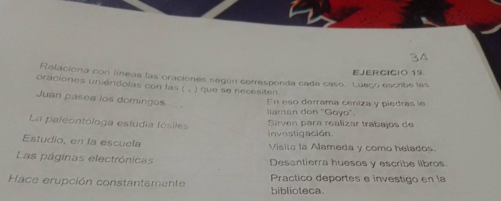 Relaciona con líneas las oraciones según corresponda cada caso. Luego escribe las 
oraciones uniéndolas con las ( , ) que se necesiten. 
Juan pasea los domingos. 、 
En eso derrama ceniza y piedras le 
llaman don “Goyo”. 
La paleontóloga estudia fósiles 
Sirven para realizar trabajos de 
investigación. 
Estudio, en la escuela 
Visita la Alameda y como helados. 
Las páginas electrónicas Desentierra huesos y escribe libros. 
Hace erupción constantemente 
Practico deportes e investigo en la 
biblioteca.