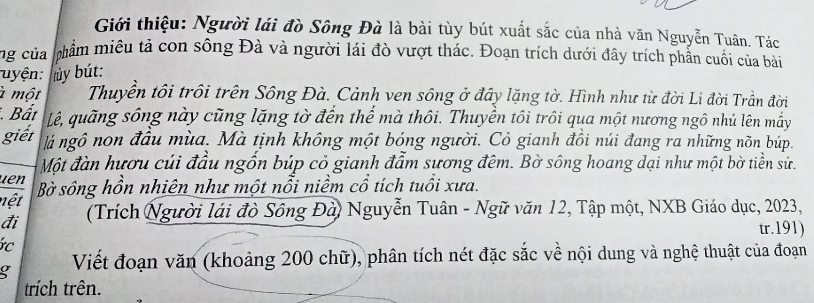 Giới thiệu: Người lái đò Sông Đà là bài tùy bút xuất sắc của nhà văn Nguyễn Tuân. Tác 
ng của phẩm miêu tả con sông Đà và người lái đò vượt thác. Đoạn trích dưới đây trích phần cuối của bài 
uyện: tủy bút: 
à một Thuyền tôi trồi trên Sông Đà. Cảnh ven sông ở đây lặng tờ. Hình như từ đời Lí đời Trần đời 
Bất Lê, quãng sông này cũng lặng tờ đến thế mà thôi. Thuyền tôi trôi qua một nương ngô nhú lên mấy 
giết lá ngô non đầu mùa. Mà tịnh không một bóng người. Cỏ gianh đồi núi đang ra những nõn búp. 
Một đàn hươu củi đầu ngốn búp cỏ gianh đẫm sương đêm. Bờ sông hoang dại như một bờ tiền sử. 
uen 
nệt Bờ sông hồn nhiên như một nỗi niềm cổ tích tuổi xưa. 
đi 
(Trích Người lái đò Sông Đà) Nguyễn Tuân - Ngữ văn 12, Tập một, NXB Giáo dục, 2023, 
tr. 191) 
c 
g 
Viết đoạn văn (khoảng 200 chữ), phân tích nét đặc sắc về nội dung và nghệ thuật của đoạn 
trích trên.