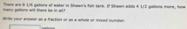 There are 8 1/6 gallons of water in Shawn's fish tank. If Shawn adds 4 1/2 gallons more, how 
many gallons will there be in all? 
Write your answer as a fraction or as a whole or mixed number. 
□