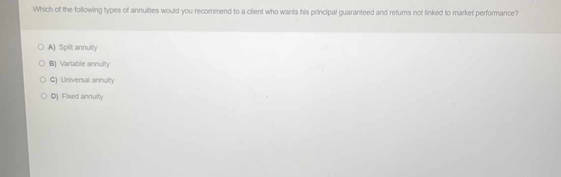 Which of the following types of annuities would you recommend to a client who wants his principal guaranteed and returns not linked to market performance?
A) Split annuity
B) Variable annuity
C) Universal annuity
D) Fixed annuity