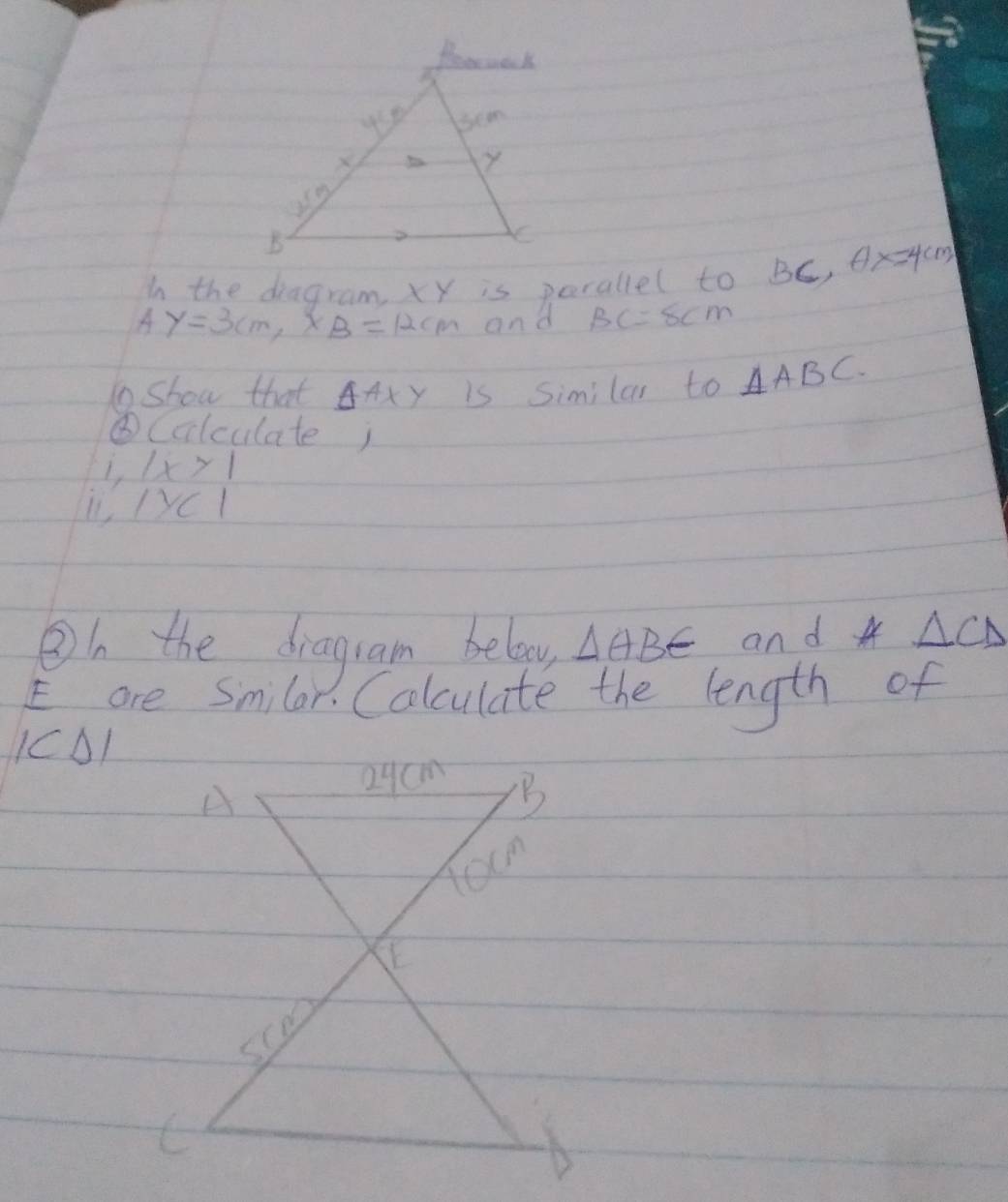 In the diagram xy is perallel to B_1 6) θ x=4cm
4 y=3cm, x_B=12cm and BC=8cm
1show that △ AXY is Similar to △ ABC. 
⑥Colculatej 
1, |x>1
L1 yCl 
②b the dragram below △ ABE and △ CD
E are Smilar. Colculate the length of
IC01
A
Q9cm B
tocm
E
scm
C