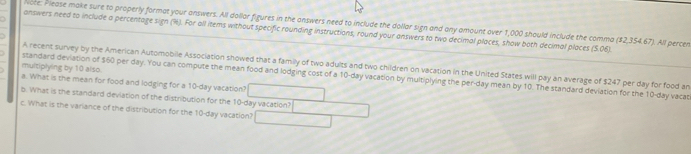 Note: Please make sure to properly format your answers. All dollar figures in the answers need to include the dollar sign and any amount over 1,000 should include the comma ($2,354.67). All percen 
answers need to include a percentage sign (%). For all items without specific rounding instructions, round your answers to two decimal places, show both decimal places (5.06). 
A recent survey by the American Automobile Association showed that a family of two adults and two children on vacation in the United States will pay an average of $247 per day for food an 
multiplying by 10 also. 
standard deviation of $60 per day. You can compute the mean food and lodging cost of a 10-day vacation by multiplying the per-day mean by 10. The standard deviation for the 10-day vacat 
a. What is the mean for food and lodging for a 10-day vacation? 
b. What is the standard deviation of the distribution for the 10-day vacation? 
c. What is the variance of the distribution for the 10-day vacation?