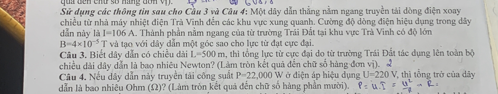 qua đến chữ số nang đơn Vị). 
Sử dụng các thông tin sau cho Cầu 3 và Câu 4: Một dây dẫn thắng nằm ngang truyền tải dòng điện xoay 
chiều từ nhà máy nhiệt điện Trà Vinh đến các khu vực xung quanh. Cường độ dòng điện hiệu dụng trong dây 
dẫn này là I=106A 1. Thành phần nằm ngang của từ trường Trái Đất tại khu vực Trà Vinh có độ lớn
B=4* 10^(-5)T và tạo với dây dẫn một góc sao cho lực từ đạt cực đại. 
Câu 3. Biết dây dẫn có chiều dài L=500m 1, thì tổng lực từ cực đại do từ trường Trái Đất tác dụng lên toàn bộ 
chiều dài dây dẫn là bao nhiêu Newton? (Làm tròn kết quả đến chữ số hàng đơn vị). 2 
Câu 4. Nếu dây dẫn này truyền tải công suất P=22,000 W ở điện áp hiệu dụng U=220V , thì tổng trở của dây
dẫn là bao nhiều Ohm (Ω)? (Làm tròn kết quả đến chữ số hàng phần mười).