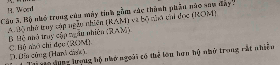 B. Word
Câu 3. Bộ nhớ trong của máy tính gồm các thành phần nào sau đây?
A. Bộ nhớ truy cập ngẫu nhiên (RAM) và bộ nhớ chỉ đọc (ROM).
B Bộ nhớ truy cập ngẫu nhiên (RAM).
C. Bộ nhớ chỉ đọc (ROM).
D. Đĩa cứng (Hard disk).
Tại sao dung lượng bộ nhớ ngoài có thể lớn hơn bộ nhớ trong rất nhiều