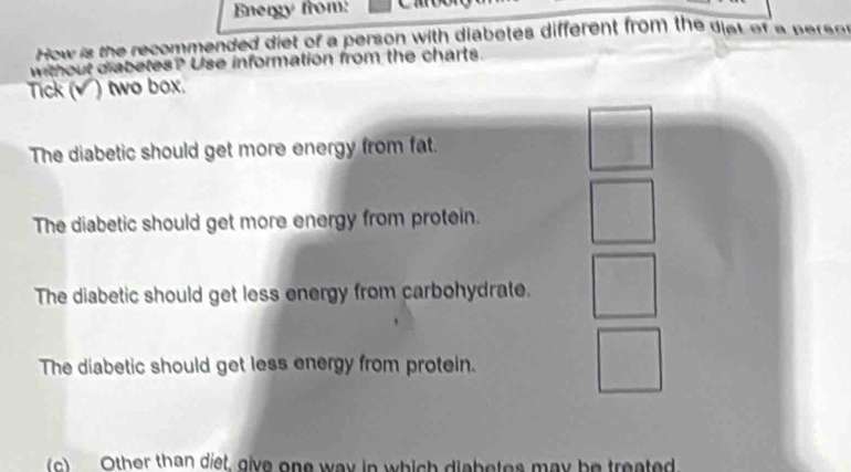 Energy from:
How is the recommended diet of a person with diabetes different from the diat of a pa sn
without diabetes? Use information from the charts.
Tick (√) two box.
The diabetic should get more energy from fat.
The diabetic should get more energy from protein.
The diabetic should get less energy from carbohydrate.
The diabetic should get less energy from protein.
(c) Other than diet, give one way in which diabetes may be treated.