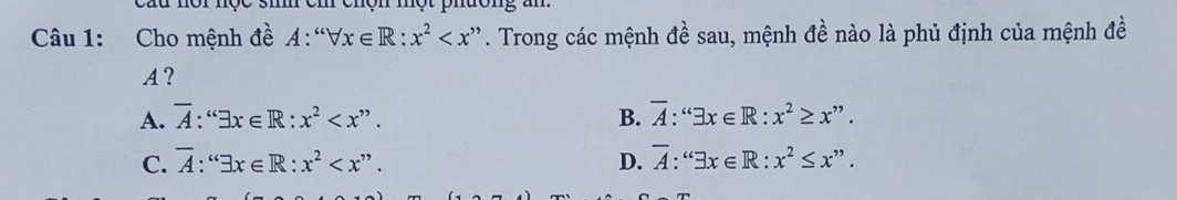 Cho mệnh đề A: forall x∈ R:x^2 . Trong các mệnh đề sau, mệnh đề nào là phủ định của mệnh đề
A?
A. overline A:'x∈ exists x∈ R:x^2 . B. overline A:'x∈ exists x∈ R:x^2≥ x^(,,).
C. overline A:^cos x∈ R:x^2 . D. overline A:^(6exists x∈ R:x^2≤ x^(,,))