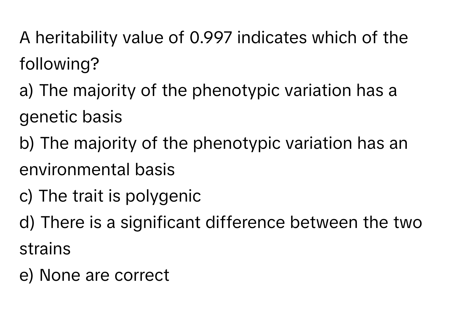 A heritability value of 0.997 indicates which of the following?

a) The majority of the phenotypic variation has a genetic basis
b) The majority of the phenotypic variation has an environmental basis
c) The trait is polygenic
d) There is a significant difference between the two strains
e) None are correct