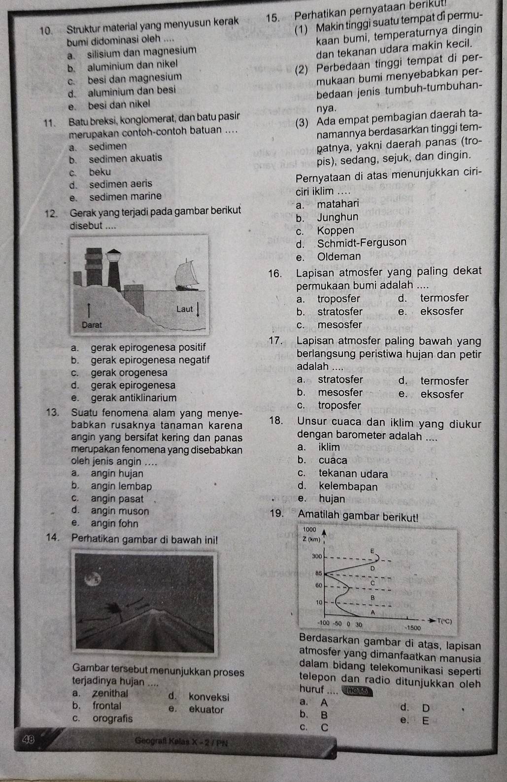 Struktur material yang menyusun kerak 15. Perhatikan pernyataan berikut
(1) Makin tinggi suatu tempat di permu-
bumi didominasi oleh ....
a. silisium dan magnesium kaan bumi, temperaturnya dingin
dan tekanan udara makin kecil.
b. aluminium dan nikel
c. besi dan magnesium (2) Perbedaan tinggi tempat di per-
d. aluminium dan besi mukaan bumi menyebabkan per-
e. besi dan nikel bedaan jenis tumbuh-tumbuhan-
nya.
11. Batu breksi, konglomerat, dan batu pasir
merupakan contoh-contoh batuan .... (3) Ada empat pembagian daerah ta-
namannya berdasarkan tinggi tem-
a. sedimen
b. sedimen akuatis patnya, yakni daerah panas (tro-
c beku pis), sedang, sejuk, dan dingin.
d. sedimen aeris Pernyataan di atas menunjukkan ciri-
e. sedimen marine ciri iklim ....
12. Gerak yang terjadi pada gambar berikut a. matahari
b. Junghun
disebut ....
c. Koppen
d. Schmidt-Ferguson
e. Oldeman
16. Lapisan atmosfer yang paling dekat
permukaan bumi adalah ....
a. troposfer d. termosfer
b. stratosfer e. eksosfer
c. mesosfer
a. gerak epirogenesa positif
17. Lapisan atmosfer paling bawah yang
b. gerak epirogenesa negatif
berlangsung peristiwa hujan dan petir
c. gerak orogenesa adalah ....
a. stratosfer d. termosfer
d. gerak epirogenesa
b. mesosfer
e. gerak antiklinarium e. eksosfer
c. troposfer
13. Suatu fenomena alam yang menye- 18. Unsur cuaca dan iklim yang diukur
babkan rusaknya tanaman karena dengan barometer adalah ....
angin yang bersifat kering dan panas
merupakan fenomena yang disebabkan a. iklim
oleh jenis angin ....
b. cuaca
a. angin hujan c. tekanan udara
b. angin lembap d. kelembapan
c. angin pasat e. hujan
d. angin muson 19. Amatilah gambar berikut!
e. angin fohn 1000
14. Perhatikan gambar di bawah ini! Z (km)
300
D
85
60
10
T(℃)
-100 -50 0 30 -1500
Berdasarkan gambar di atas, lapisan
atmosfer yang dimanfaatkan manusia
dalam bidang telekomunikasi seperti
Gambar tersebut menunjukkan proses telepon dan radio ditunjukkan oleh
terjadinya hujan ....
huruf .... HOTs
a. zenithal d. konveksi a. A
b. frontal e. ekuator b. B d. D
c. orografis e. E
c. C
48 Geografl Kelas X-2/PN