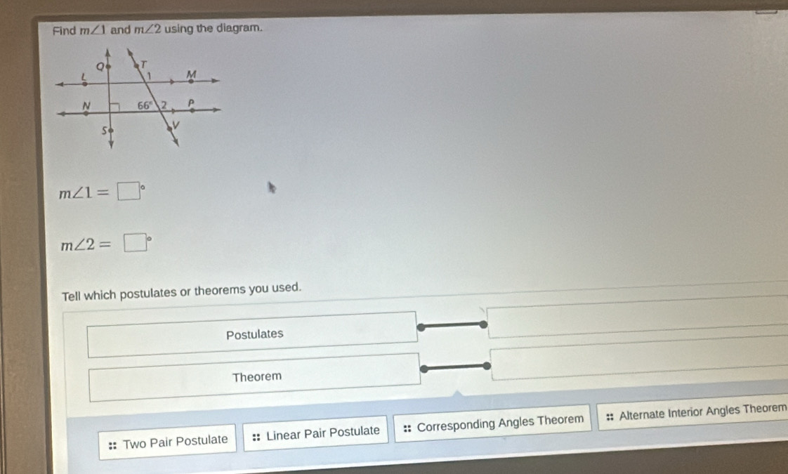 Find m∠ 1 and m∠ 2 using the diagram.
m∠ 1=□°
m∠ 2=□°
Tell which postulates or theorems you used.
Postulates
Theorem
:: Two Pair Postulate :: Linear Pair Postulate :: Corresponding Angles Theorem Alternate Interior Angles Theorem