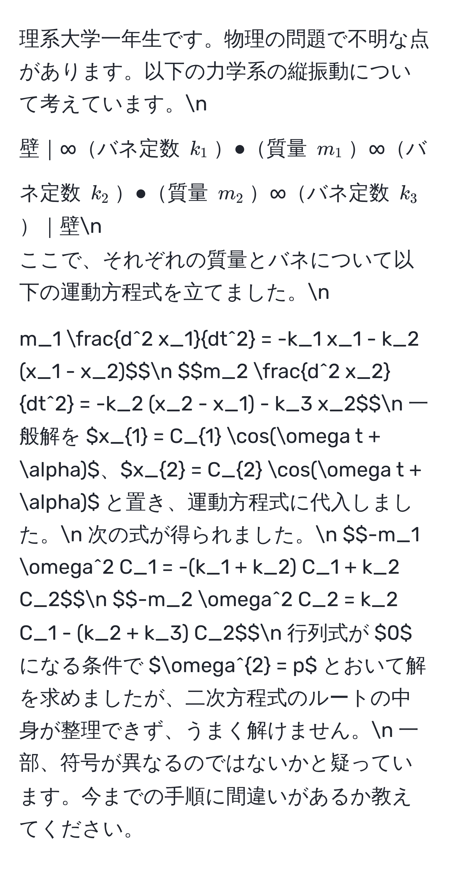 理系大学一年生です。物理の問題で不明な点があります。以下の力学系の縦振動について考えています。n
壁｜∞バネ定数 $k_1$●質量 $m_1$∞バネ定数 $k_2$●質量 $m_2$∞バネ定数 $k_3$｜壁n
ここで、それぞれの質量とバネについて以下の運動方程式を立てました。n
$$m_1 fracd^(2 x_1)dt^2 = -k_1 x_1 - k_2 (x_1 - x_2)$$n
$$m_2 fracd^(2 x_2)dt^2 = -k_2 (x_2 - x_1) - k_3 x_2$$n
一般解を $x_1 = C_1 cos(omega t + alpha)$、$x_2 = C_2 cos(omega t + alpha)$ と置き、運動方程式に代入しました。n
次の式が得られました。n
$$-m_1 omega^2 C_1 = -(k_1 + k_2) C_1 + k_2 C_2$$n
$$-m_2 omega^2 C_2 = k_2 C_1 - (k_2 + k_3) C_2$$n
行列式が $0$ になる条件で $omega^2 = p$ とおいて解を求めましたが、二次方程式のルートの中身が整理できず、うまく解けません。n
一部、符号が異なるのではないかと疑っています。今までの手順に間違いがあるか教えてください。