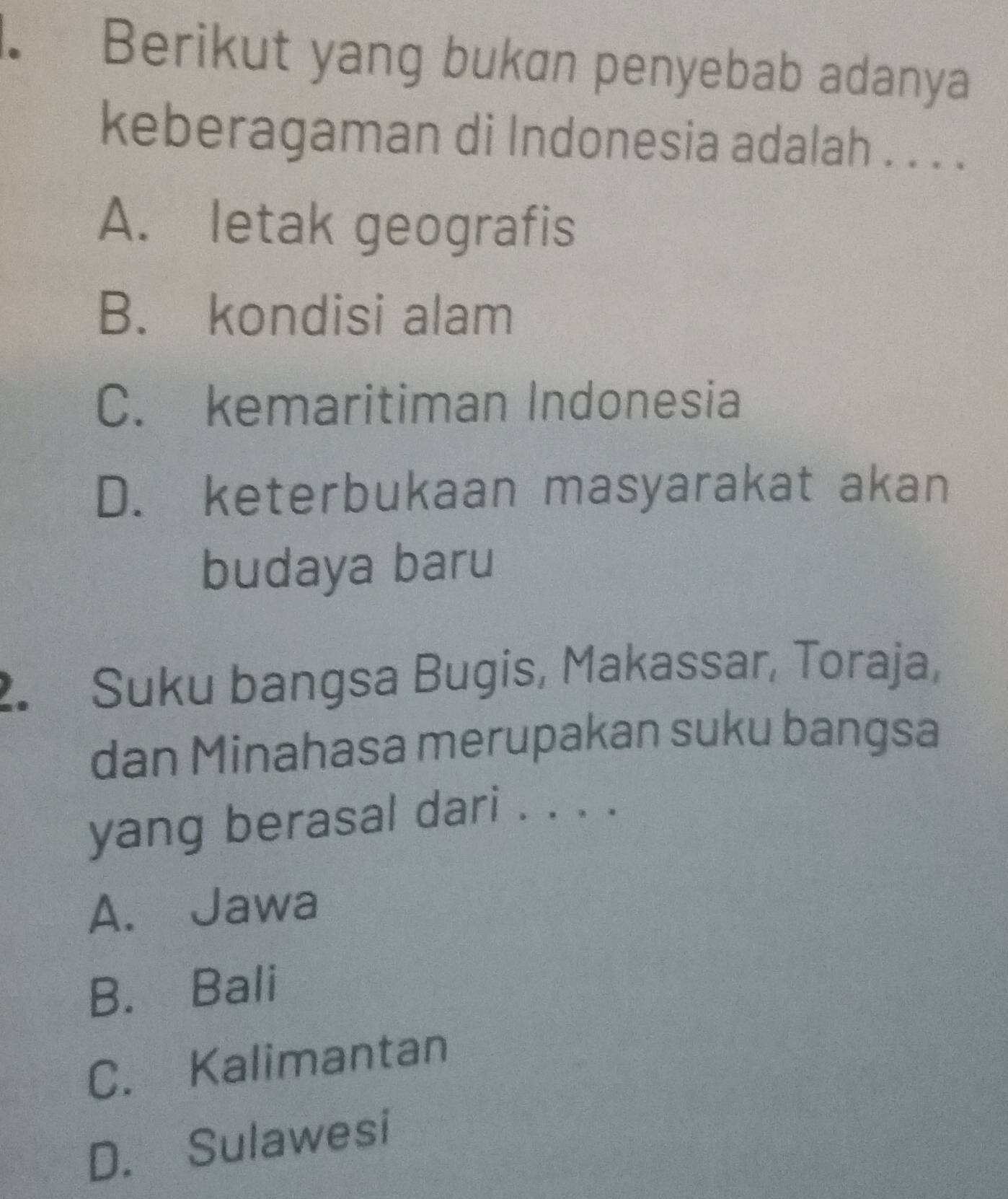 Berikut yang bukan penyebab adanya
keberagaman di Indonesia adalah . . . .
A. letak geografis
B. kondisi alam
C. kemaritiman Indonesia
D. keterbukaan masyarakat akan
budaya baru
2. Suku bangsa Bugis, Makassar, Toraja,
dan Minahasa merupakan suku bangsa
yang berasal dari . . . .
A. Jawa
B. Bali
C. Kalimantan
D. Sulawesi