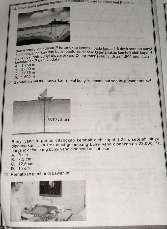 ambar berikut memancarkan bunyi ke dasar laut P dan Q
Bunyi pantul dari dasar P tertangkap kembali pada kapal 1, 5 detik setelah bunyi
pantul dipancarkan dan bunyi pantul dari dasar Q tertangkap kembali oleh kapal 4
Betik sesudah bunyi dipancarkan. Cepat rambat bunyi di air 1.500 m/s, selisih
A. 3.750 m kedalaman P dan Q adalah ....
B. 3.000 m
C. 1.875 m
D. 1.500 m
23. Sebuah kapal memancarkan sinyal bunyi ke dasar laut seperti gambar berikut.
Bunyi yang terpantul ditangkap kembali oleh kapal 1,25 s setelah sinyal
dipancarkan. Jika frekuensi gelombang bunyi yang dipancarkan 22.000 Hz,
panjang gelombang bunyi yang dipancarkan sebesar
A. 5 cm
B. 7,5 cm
C. 12,5 cm
D. 15 cm
24. Perhatikan gambar di bawah ini!