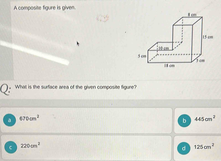 A composite figure is given.
What is the surface area of the given composite figure?
a 670cm^2
b 445cm^2
C 220cm^2
d 125cm^2