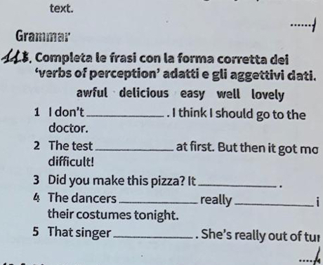 text. 
.....· 
Grammar 
1 L3, Completa le frasi con la forma corretta dei 
‘verbs of perception’ adatti e gli aggettivi dati. 
awful delicious easy well lovely 
1 I don't_ . I think I should go to the 
doctor. 
2 The test_ at first. But then it got mo 
difficult! 
3 Did you make this pizza? It_ 
. 
4 The dancers_ really_ i 
their costumes tonight. 
5 That singer _. She’s really out of tur