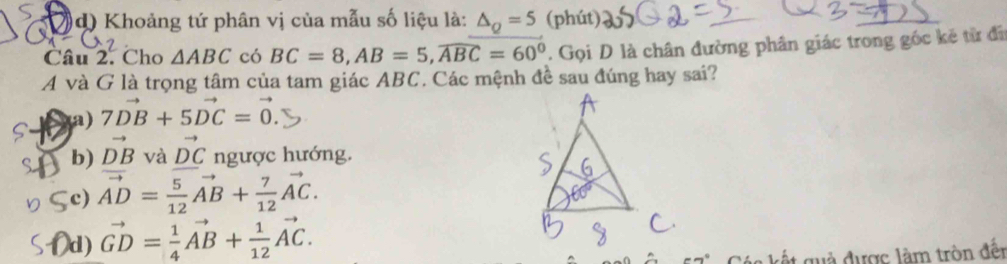 d) Khoảng tứ phân vị của mẫu số liệu là: △ _Q=5 (phút)
Câu 2. Cho △ ABC có BC=8, AB=5, widehat ABC=60°. Gọi D là chân đường phân giác trong gốc kẻ từ đi
A và G là trọng tâm của tam giác ABC. Các mệnh đề sau đúng hay sai?
(a) 7vector DB+5vector DC=vector 0.
b) vector DB và vector DC ngược hướng.
c) vector AD= 5/12 vector AB+ 7/12 vector AC.
d) vector GD= 1/4 vector AB+ 1/12 vector AC. 
* k gu đ ược làm tròn đết