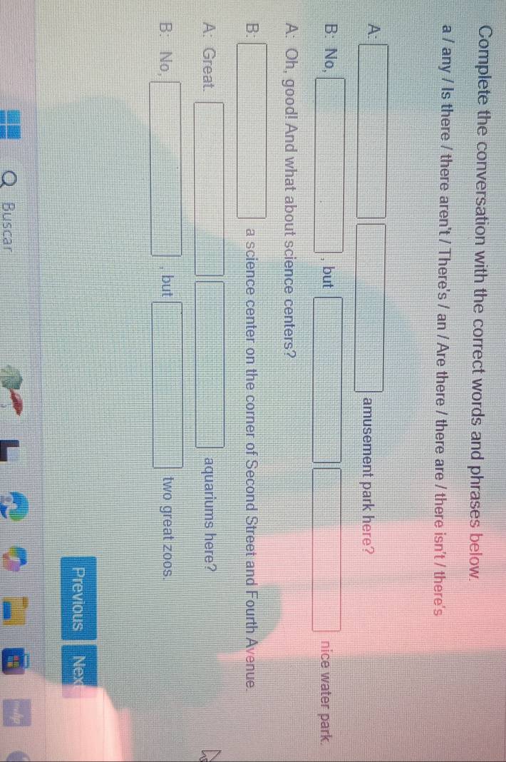 Complete the conversation with the correct words and phrases below. 
a / any / Is there / there aren't / There's / an / Are there / there are / there isn't / there's 
A: □ □ □ amusement park here? 
B: No, □ , but □ □ nice water park. 
A: Oh, good! And what about science centers? 
B: □ a science center on the corner of Second Street and Fourth Avenue. 
A: Great. □ □ □ aquariums here? 
B: No, □ , but □ two great zoos. 
Previous Next 
Buscar