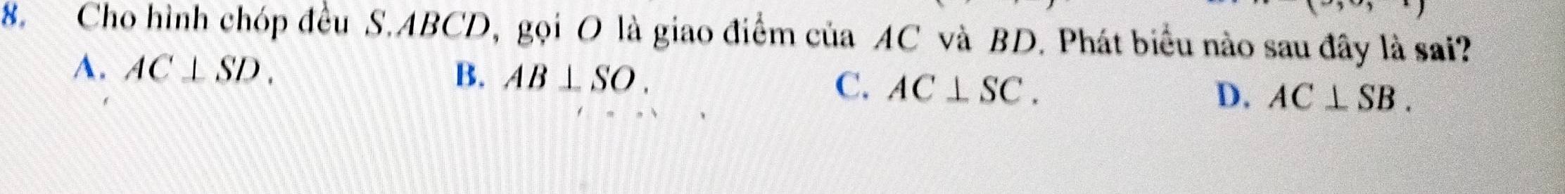 Cho hình chóp đều S. ABCD, gọi O là giao điểm của AC và BD. Phát biểu nào sau đây là sai?
A. AC⊥ SD. B. AB⊥ SO.
C. AC⊥ SC.
D. AC⊥ SB.