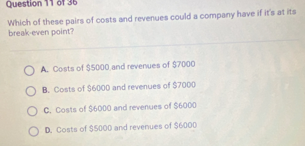 Which of these pairs of costs and revenues could a company have if it's at its
break-even point?
A. Costs of $5000 and revenues of $7000
B. Costs of $6000 and revenues of $7000
C. Costs of $6000 and revenues of $6000
D. Costs of $5000 and revenues of $6000