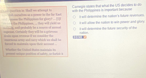 Carnegie states that what the US decides to do
jhe question is: Shall we attempt to with the Philippines is important because
erteblish ourselves as a power in the far East it will determine the nation's future revenues.
and possess the Philippines for glory? ... [I]f
we take the Philippines, ... they will yield us it will allow the nation to win power and glory.
nothing, and probably be a source of annual it will determine the future security of the
expense. Certainly they will be a grievous nation.
drain upon revenue if we consider the DONE
enormous army and navy which we shall be
forced to maintain upon their account ...
Whether the United States maintain its
present unique position of safety, or forfeit it