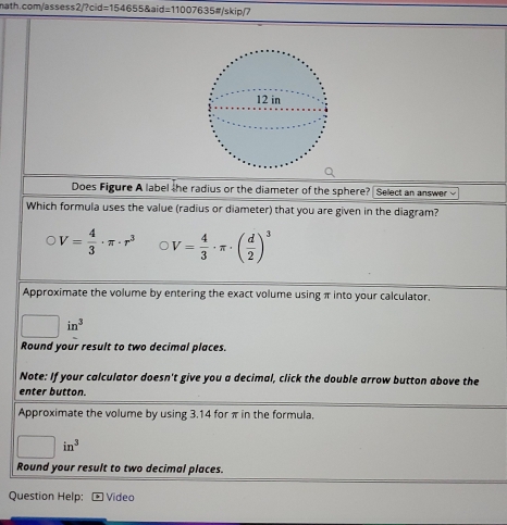 Does Figure A label the radius or the diameter of the sphere? Select an answer √ 
Which formula uses the value (radius or diameter) that you are given in the diagram?
V= 4/3 · π · r^3 V= 4/3 · π · ( d/2 )^3
Approximate the volume by entering the exact volume using π into your calculator.
□ in^3
Round your result to two decimal places. 
Note: If your calculator doesn't give you a decimal, click the double arrow button above the 
enter button. 
Approximate the volume by using 3.14 for π in the formula,
□ in^3
Round your result to two decimal places. 
Question Help: Video