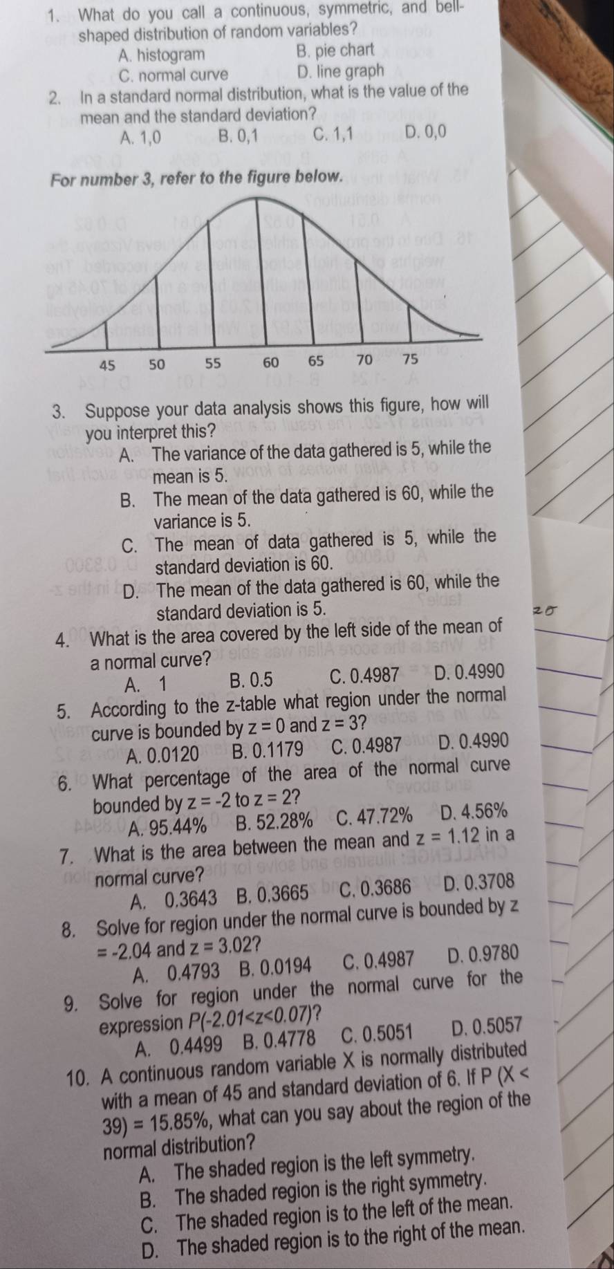 What do you call a continuous, symmetric, and bell-
shaped distribution of random variables?
A. histogram B. pie chart
C. normal curve D. line graph
2. In a standard normal distribution, what is the value of the
mean and the standard deviation?
A. 1,0 B. 0,1 C. 1,1 D. 0,0
For number 3, refer to the figure below.
3. Suppose your data analysis shows this figure, how will
you interpret this?
A. The variance of the data gathered is 5, while the
mean is 5.
B. The mean of the data gathered is 60, while the
variance is 5.
C. The mean of data gathered is 5, while the
standard deviation is 60.
D. The mean of the data gathered is 60, while the
standard deviation is 5. 25
4. What is the area covered by the left side of the mean of
a normal curve?
A. 1 B. 0.5 C. 0.4987 D. 0.4990
5. According to the z-table what region under the normal
curve is bounded by z=0 and z=3?
A. 0.0120 B. 0.1179 C. 0.4987 D. 0.4990
6. What percentage of the area of the normal curve
bounded by z=-2 to z=2 2
A. 95.44% B. 52.28% C. 47.72% . D. 4.56%
7. What is the area between the mean and z=1.12 in a
normal curve?
A. 0.3643 B. 0.3665 C. 0.3686 D. 0.3708
8. Solve for region under the normal curve is bounded by z
=-2.04 and z=3.02 2
A. 0.4793 B. 0.0194 C. 0.4987 D. 0.9780
9. Solve for region under the normal curve for the
expression P(-2.01 ?
A. 0.4499 B. 0.4778 C. 0.5051 D. 0.5057
10. A continuous random variable X is normally distributed
with a mean of 45 and standard deviation of 6. If P |X
39)=15.85% , what can you say about the region of the
normal distribution?
A. The shaded region is the left symmetry.
B. The shaded region is the right symmetry.
C. The shaded region is to the left of the mean.
D. The shaded region is to the right of the mean.