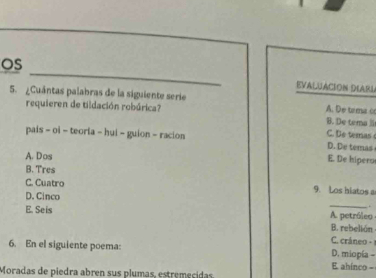 OS
EVALUACION DIARL
5. ¿Cuántas palabras de la siguiente serie A. De tema c
requieren de tildación robúrica? B. De tema li
C. B temas 
pais - oi - teoria - hui ~ guion - racion D. De temas
A. Dos
E. De hipero
B. Tres
C. Cuatro 9. Los hiatos a
D. Cinco _.
E. Seis A. petróleo
B. rebelión
C. cráneo - 1
6. En el siguiente poema: D. miopía -
E. ahínco -
Moradas de piedra abren sus plumas, estremecidas