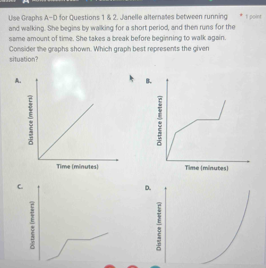 Use Graphs A-D for Questions 1 & 2. Janelle alternates between running * 1 point
and walking. She begins by walking for a short period, and then runs for the
same amount of time. She takes a break before beginning to walk again.
Consider the graphs shown. Which graph best represents the given
situation?
A.
B.

C.
D.
a