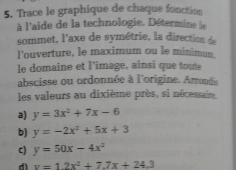 Trace le graphique de chaque fonction 
à l'aide de la technologie. Détermine le 
sommet, l'axe de symétrie, la direction de 
l’ouverture, le maximum ou le minimum 
le domaine et l’image, ainsi que toute 
abscisse ou ordonnée à l'origine. Arrondis 
les valeurs au dixième près, si nécessaire 
a) y=3x^2+7x-6
b) y=-2x^2+5x+3
c) y=50x-4x^2
dl v=1.2x^2+7.7x+24.3