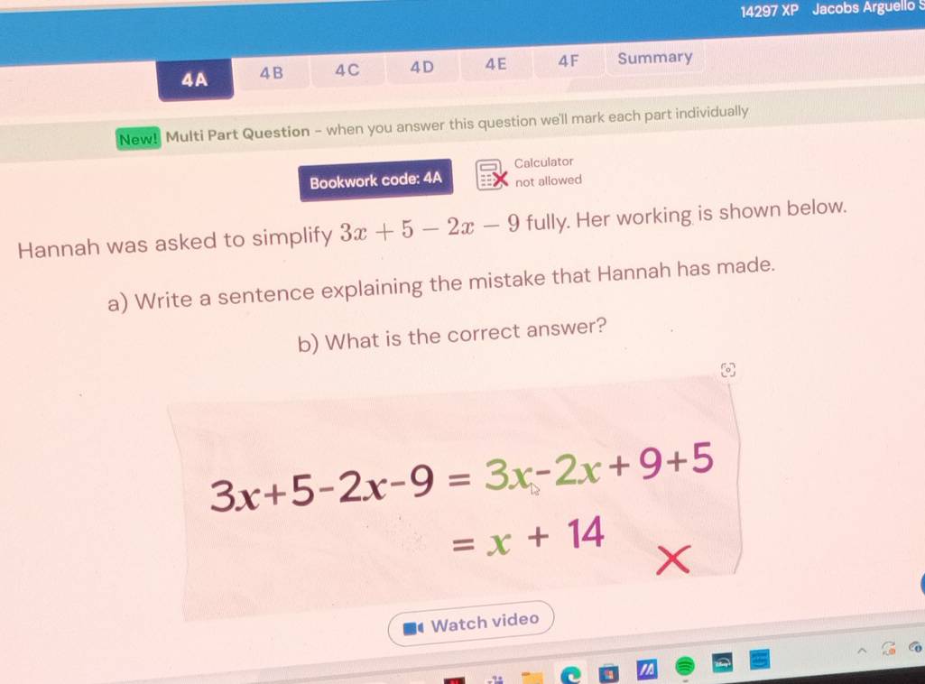 14297 a 2 P Jacobs Arguello 
4A 4B 4C 4D 4E 4F Summary 
New! Multi Part Question - when you answer this question we'll mark each part individually 
Calculator 
Bookwork code: 4A not allowed 
Hannah was asked to simplify 3x+5-2x-9 fully. Her working is shown below. 
a) Write a sentence explaining the mistake that Hannah has made. 
b) What is the correct answer?
3x+5-2x-9=3x-2x+9+5
=x+14
a Watch video