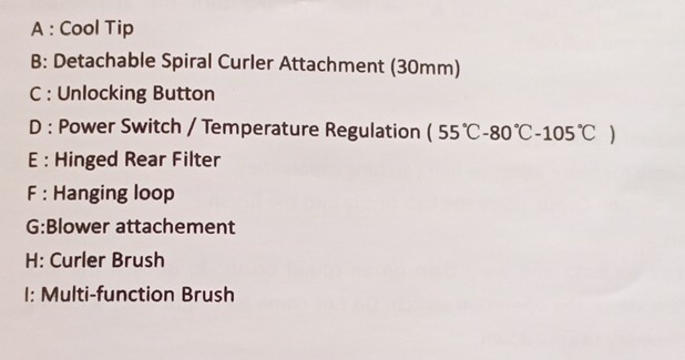 A : Cool Tip 
B: Detachable Spiral Curler Attachment (30mm) 
C : Unlocking Button 
D : Power Switch / Temperature Regulation (55°C-80°C-105°C)
E : Hinged Rear Filter 
F : Hanging loop 
G:Blower attachement 
H: Curler Brush 
I: Multi-function Brush