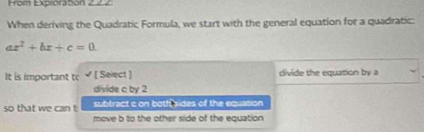 From Explorabon 222:
When deriving the Quadratic Formula, we start with the general equation for a quadratic:
ax^2+bx+c=0
It is important t; √ [ Select ] divide the equation by a
divide c by 2
so that we can t subtract c on botfi sides of the equation
move b to the other side of the equation